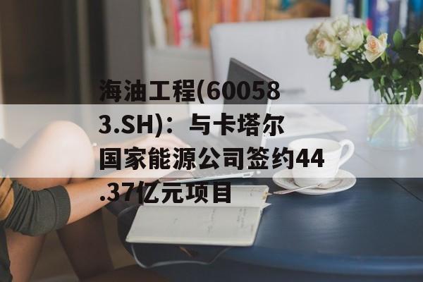 海油工程(600583.sh)：与卡塔尔国家能源公司签约44.37亿元项目